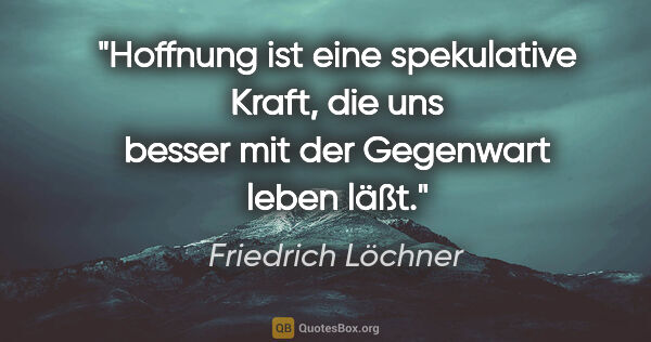 Friedrich Löchner Zitat: "Hoffnung ist eine spekulative Kraft,
die uns besser mit der..."