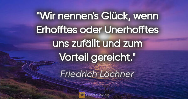 Friedrich Löchner Zitat: "Wir nennen's Glück, wenn Erhofftes
oder Unerhofftes uns..."