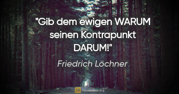 Friedrich Löchner Zitat: "Gib dem ewigen WARUM
seinen Kontrapunkt DARUM!"