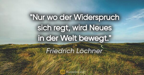 Friedrich Löchner Zitat: "Nur wo der Widerspruch sich regt,
wird Neues in der Welt bewegt."