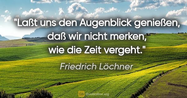 Friedrich Löchner Zitat: "Laßt uns den Augenblick genießen, daß wir nicht merken, wie..."