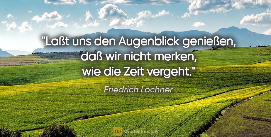 Friedrich Löchner Zitat: "Laßt uns den Augenblick genießen, daß wir nicht merken, wie..."