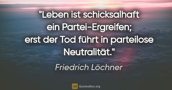 Friedrich Löchner Zitat: "Leben ist schicksalhaft ein Partei-Ergreifen; erst der Tod..."