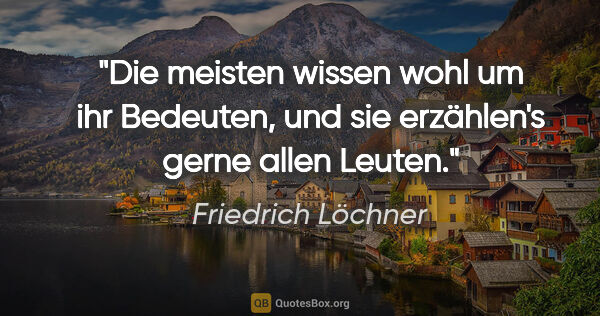 Friedrich Löchner Zitat: "Die meisten wissen wohl um ihr Bedeuten,
und sie erzählen's..."