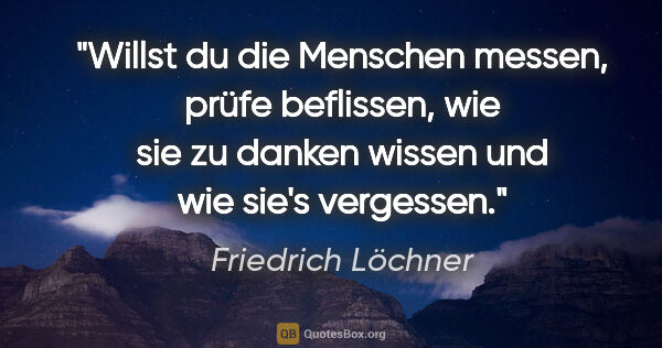 Friedrich Löchner Zitat: "Willst du die Menschen messen,
prüfe beflissen,
wie sie zu..."