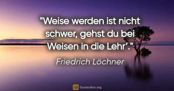 Friedrich Löchner Zitat: "Weise werden ist nicht schwer,
gehst du bei Weisen in die Lehr’."