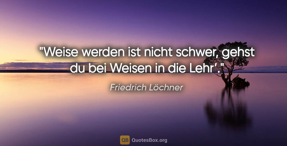Friedrich Löchner Zitat: "Weise werden ist nicht schwer,
gehst du bei Weisen in die Lehr’."
