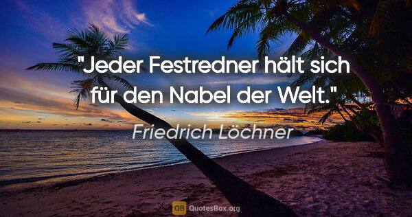 Friedrich Löchner Zitat: "Jeder Festredner hält sich für den Nabel der Welt."