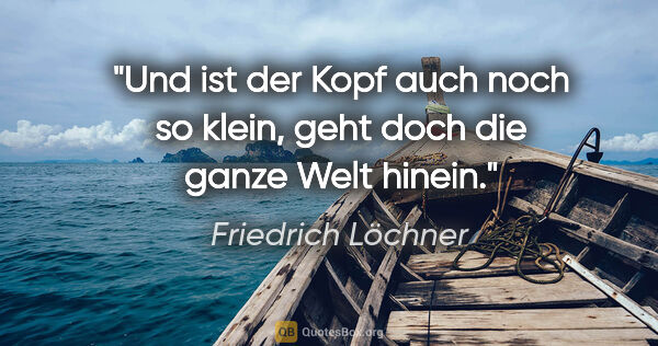 Friedrich Löchner Zitat: "Und ist der Kopf auch noch so klein,
geht doch die ganze Welt..."