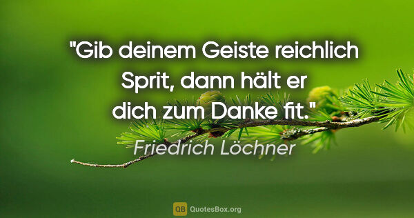 Friedrich Löchner Zitat: "Gib deinem Geiste reichlich Sprit,
dann hält er dich zum Danke..."