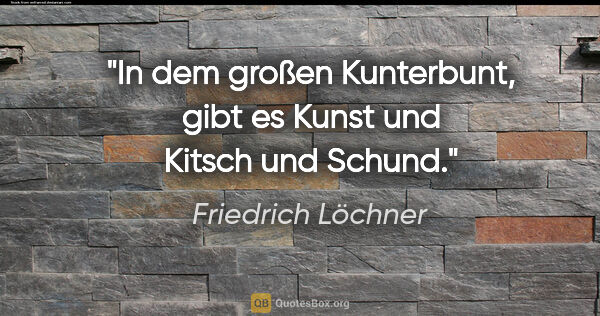 Friedrich Löchner Zitat: "In dem großen Kunterbunt,
gibt es Kunst und Kitsch und Schund."