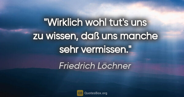 Friedrich Löchner Zitat: "Wirklich wohl tut's uns zu wissen,
daß uns manche sehr vermissen."