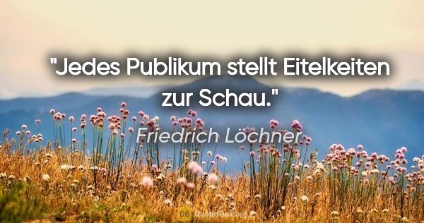 Friedrich Löchner Zitat: "Jedes Publikum stellt Eitelkeiten zur Schau."