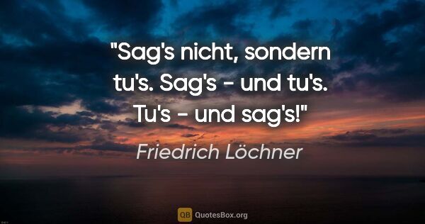 Friedrich Löchner Zitat: "Sag's nicht, sondern tu's.
Sag's - und tu's.
Tu's - und sag's!"