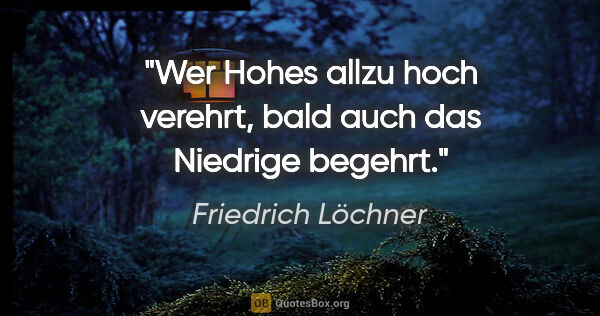 Friedrich Löchner Zitat: "Wer Hohes allzu hoch verehrt,
bald auch das Niedrige begehrt."