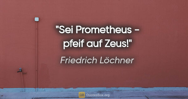 Friedrich Löchner Zitat: "Sei Prometheus - pfeif auf Zeus!"
