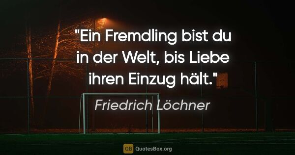 Friedrich Löchner Zitat: "Ein Fremdling bist du in der Welt,
bis Liebe ihren Einzug hält."