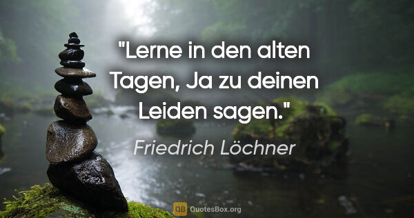Friedrich Löchner Zitat: "Lerne in den alten Tagen,
Ja zu deinen Leiden sagen."