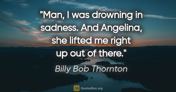 Billy Bob Thornton quote: "Man, I was drowning in sadness. And Angelina, she lifted me..."