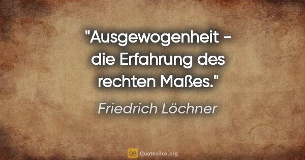 Friedrich Löchner Zitat: "Ausgewogenheit - die Erfahrung des rechten Maßes."