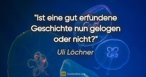 Uli Löchner Zitat: "Ist eine gut erfundene Geschichte nun gelogen oder nicht?"