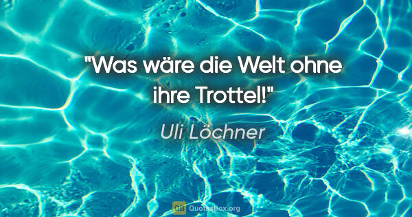 Uli Löchner Zitat: "Was wäre die Welt ohne ihre Trottel!"