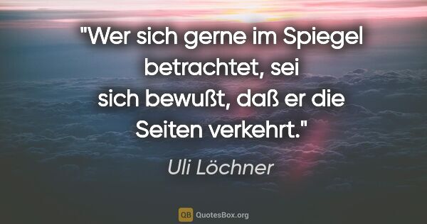 Uli Löchner Zitat: "Wer sich gerne im Spiegel betrachtet, sei sich bewußt,
daß er..."