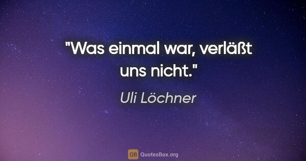 Uli Löchner Zitat: "Was einmal war,
verläßt uns nicht."