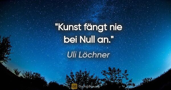 Uli Löchner Zitat: "Kunst fängt nie bei Null an."