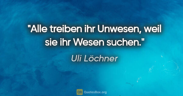 Uli Löchner Zitat: "Alle treiben ihr Unwesen, weil sie ihr Wesen suchen."
