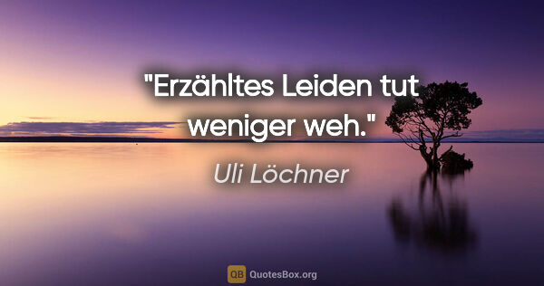 Uli Löchner Zitat: "Erzähltes Leiden tut weniger weh."