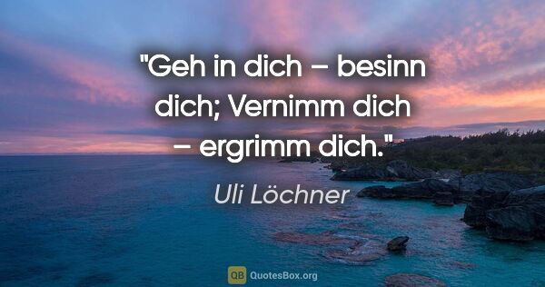 Uli Löchner Zitat: "Geh in dich – besinn dich;
Vernimm dich – ergrimm dich."