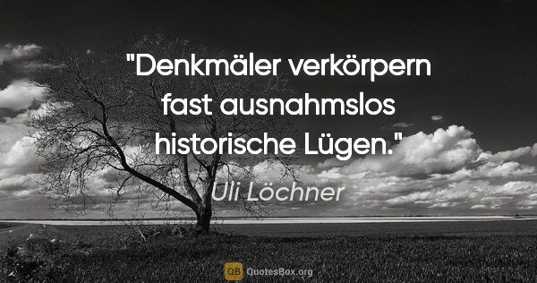 Uli Löchner Zitat: "Denkmäler verkörpern fast ausnahmslos historische Lügen."