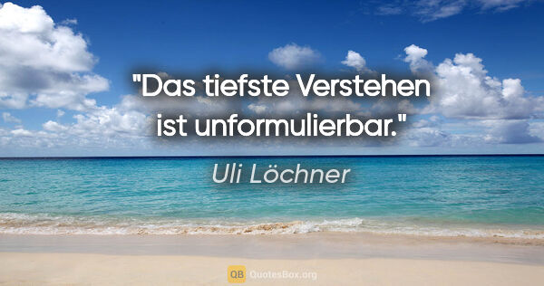 Uli Löchner Zitat: "Das tiefste Verstehen ist unformulierbar."