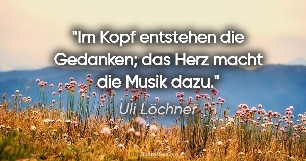 Uli Löchner Zitat: "Im Kopf entstehen die Gedanken; das Herz macht die Musik dazu."