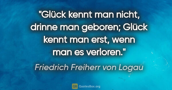 Friedrich Freiherr von Logau Zitat: "Glück kennt man nicht, drinne man geboren;
Glück kennt man..."