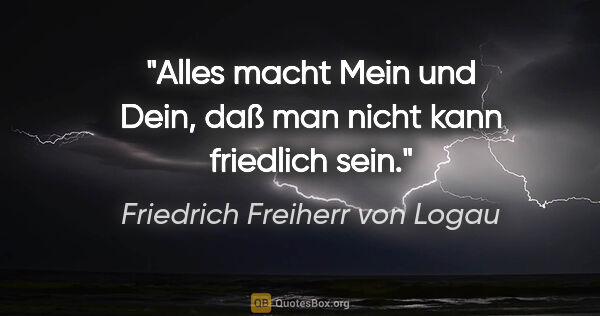 Friedrich Freiherr von Logau Zitat: "Alles macht Mein und Dein,
daß man nicht kann friedlich sein."