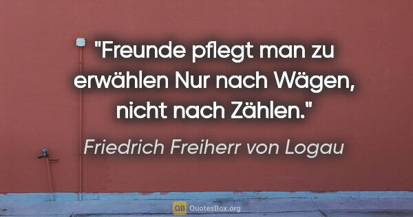 Friedrich Freiherr von Logau Zitat: "Freunde pflegt man zu erwählen
Nur nach Wägen, nicht nach Zählen."