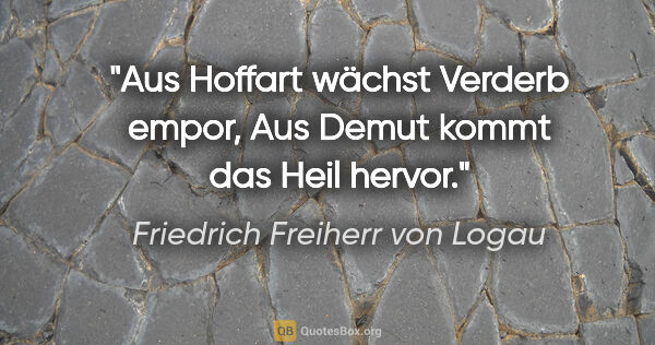 Friedrich Freiherr von Logau Zitat: "Aus Hoffart wächst Verderb empor,
Aus Demut kommt das Heil..."