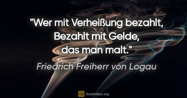 Friedrich Freiherr von Logau Zitat: "Wer mit Verheißung bezahlt,
Bezahlt mit Gelde, das man malt."