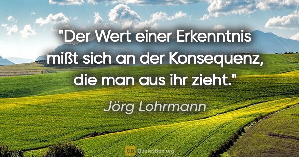 Jörg Lohrmann Zitat: "Der Wert einer Erkenntnis mißt sich an der Konsequenz, die man..."