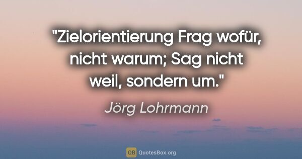 Jörg Lohrmann Zitat: "Zielorientierung
Frag wofür, nicht warum;
Sag nicht weil,..."