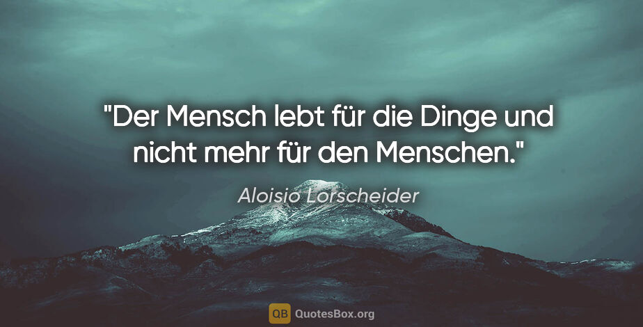 Aloisio Lorscheider Zitat: "Der Mensch lebt für die Dinge und nicht mehr für den Menschen."