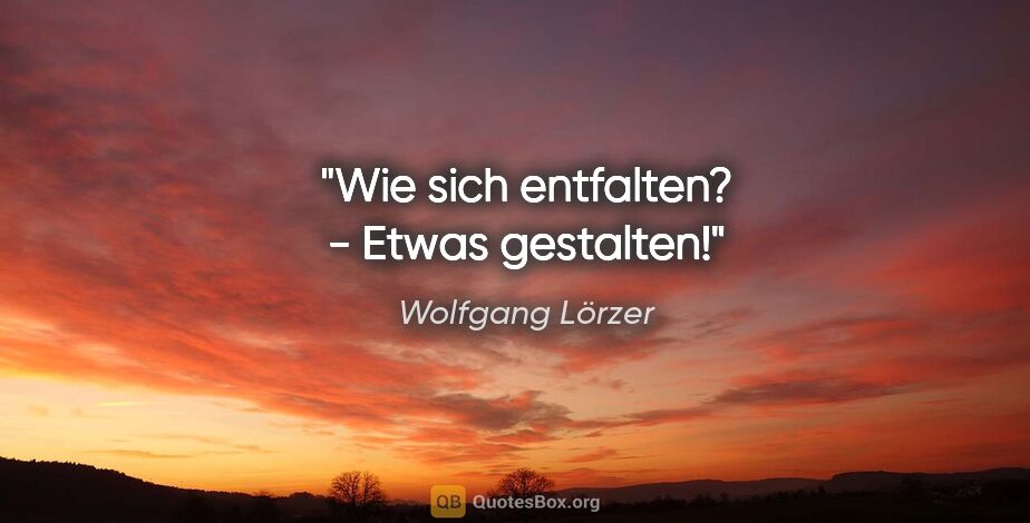 Wolfgang Lörzer Zitat: "Wie sich entfalten? -
Etwas gestalten!"