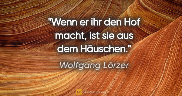 Wolfgang Lörzer Zitat: "Wenn er ihr den Hof macht,
ist sie aus dem Häuschen."