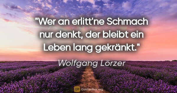 Wolfgang Lörzer Zitat: "Wer an erlitt'ne Schmach nur denkt,
der bleibt ein Leben lang..."