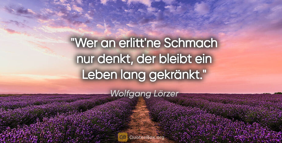 Wolfgang Lörzer Zitat: "Wer an erlitt'ne Schmach nur denkt,
der bleibt ein Leben lang..."