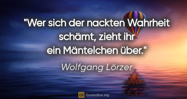 Wolfgang Lörzer Zitat: "Wer sich der nackten Wahrheit schämt,
zieht ihr ein Mäntelchen..."