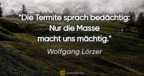 Wolfgang Lörzer Zitat: "Die Termite sprach bedächtig:
"Nur die Masse macht uns mächtig.""