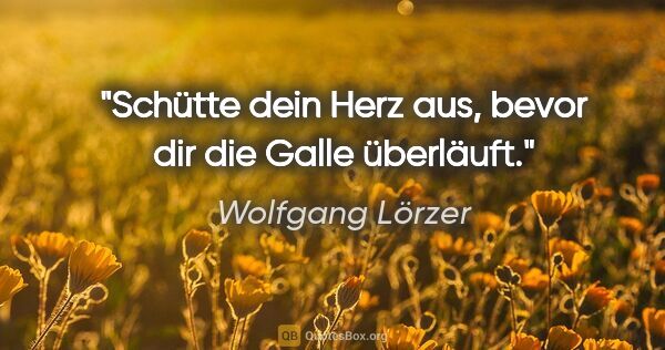 Wolfgang Lörzer Zitat: "Schütte dein Herz aus, bevor dir die Galle überläuft."